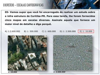 05- Vamos supor que você foi encarregado de realizar um estudo sobre
a infra estrutura de Curitiba-PR. Para essa tarefa, lhe foram fornecidos
cinco mapas em escalas diversas. Assinale aquela que fornece um
maior nível de detalhe e diga porquê.
A) 1:2.600.000 B) 1: 500.000 C) 1: 600.000 D) 1: 2.500.000 E) 1: 10.000
1: 10.000 1: 2.600.000
EXERCÍCIO – ESCALAS CARTOGRÁFICAS
 