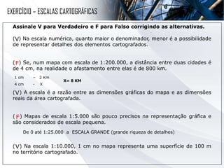 Assinale V para Verdadeiro e F para Falso corrigindo as alternativas.
( ) Na escala numérica, quanto maior o denominador, menor é a possibilidade
de representar detalhes dos elementos cartografados.
( ) Se, num mapa com escala de 1:200.000, a distância entre duas cidades é
de 4 cm, na realidade o afastamento entre elas é de 800 km.
( ) A escala é a razão entre as dimensões gráficas do mapa e as dimensões
reais da área cartografada.
( ) Mapas de escala 1:5.000 são pouco precisos na representação gráfica e
são considerados de escala pequena.
( ) Na escala 1:10.000, 1 cm no mapa representa uma superfície de 100 m
no território cartografado.
V
1 cm – 2 Km
4 cm - X
X= 8 KM
F
V
De 0 até 1:25.000 a ESCALA GRANDE (grande riqueza de detalhes)
F
V
EXERCÍCIO – ESCALAS CARTOGRÁFICAS
 