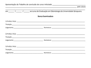 Apresentação do Trabalho de conclusão de curso intitulado ___________________________________
___________________________________________________________________________ pelo aluno
____________________________________________________________________________________
em ______ / ______ / ______ ao curso de Graduação em Odontologia da Universidade Ibirapuera.

                                         Banca Examinadora

1) Prof(a). Dr(a). ___________________________________________________________________________________
Titulação:_________________________________________________________________________________________
Julgamento:____________________________________ Assinatura: _________________________________________


2) Prof(a). Dr(a). ___________________________________________________________________________________
Titulação:_________________________________________________________________________________________
Julgamento:____________________________________ Assinatura: _________________________________________


3) Prof(a). Dr(a). ___________________________________________________________________________________
Titulação:_________________________________________________________________________________________
Julgamento:____________________________________ Assinatura: _________________________________________
 