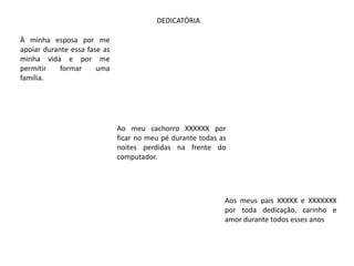 DEDICATÓRIA

À minha esposa por me
apoiar durante essa fase as
minha vida e por me
permitir    formar     uma
família.




                              Ao meu cachorro XXXXXX por
                              ficar no meu pé durante todas as
                              noites perdidas na frente do
                              computador.




                                                             Aos meus pais XXXXX e XXXXXXX
                                                             por toda dedicação, carinho e
                                                             amor durante todos esses anos
 