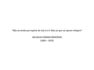 “Não sei ainda que espécie de raio é o X. Mas sei que vai operar milagres”

                     WILHELM CONRAD RÖENTGEN
                           (1845 – 1923)
 