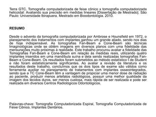 Terra GTC. Tomografia computadorizada de feixe cônico x tomografia computadorizada
helicoidal: Avaliando sua precisão em medidas lineares [Dissertação de Mestrado]. São
Paulo: Universidade Ibirapuera. Mestrado em Bioodontologia. 2010.


RESUMO

Desde o advento da tomografia computadorizada por Ambrose e Hounsfield em 1972, o
planejamento dos tratamentos com implantes ganhou um grande aliado, sendo nos dias
de hoje indispensável. As tomografias Fan-Beam e Cone-Beam são técnicas
Imaginológicas onde se obtém imagens em diversos planos com uma fidelidade das
mensurações muito próximas à realidade. Este trabalho procurou avaliar a fidelidade das
Tomografias Fan-Beam e Cone-Beam em relação às medidas reais, utilizando quatro
implantes inseridos em uma mandíbula suína e dela sendo realizadas tomografias Fan-
Beam e Cone-Beam. Os resultados foram submetidos ao método estatístico t de Student
e não foram estatisticamente significantes. Ao avaliar a revisão da literatura e os
resultados deste trabalho, concluímos que os dois tipos de exame são válidos como
ferramenta auxiliar no planejamento de tratamentos com implantes osseointegrados,
sendo que a TC Cone-Beam têm a vantagem de propiciar uma menor dose de radiação
ao paciente, produzir menos artefatos radiológicos, possuir uma melhor qualidade da
imagem dos tecidos duros, ser menos custosa, mais rápida de ser realizada e pode ser
realizada em diversos Centros Radiológicos Odontológicos.




Palavras-chave: Tomografia Computadorizada Espiral, Tomografia Computadorizada de
Feixe Cônico, Implantes Dentários.
 