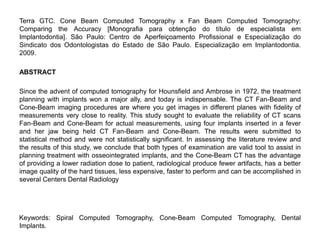 Terra GTC. Cone Beam Computed Tomography x Fan Beam Computed Tomography:
Comparing the Accuracy [Monografia para obtenção do título de especialista em
Implantodontia]. São Paulo: Centro de Aperfeiçoamento Profissional e Especialização do
Sindicato dos Odontologistas do Estado de São Paulo. Especialização em Implantodontia.
2009.

ABSTRACT

Since the advent of computed tomography for Hounsfield and Ambrose in 1972, the treatment
planning with implants won a major ally, and today is indispensable. The CT Fan-Beam and
Cone-Beam imaging procedures are where you get images in different planes with fidelity of
measurements very close to reality. This study sought to evaluate the reliability of CT scans
Fan-Beam and Cone-Beam for actual measurements, using four implants inserted in a fever
and her jaw being held CT Fan-Beam and Cone-Beam. The results were submitted to
statistical method and were not statistically significant. In assessing the literature review and
the results of this study, we conclude that both types of examination are valid tool to assist in
planning treatment with osseointegrated implants, and the Cone-Beam CT has the advantage
of providing a lower radiation dose to patient, radiological produce fewer artifacts, has a better
image quality of the hard tissues, less expensive, faster to perform and can be accomplished in
several Centers Dental Radiology




Keywords: Spiral Computed Tomography, Cone-Beam Computed Tomography, Dental
Implants.
 