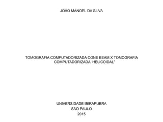 JOÃO MANOEL DA SILVA




TOMOGRAFIA COMPUTADORIZADA CONE BEAM X TOMOGRAFIA
            COMPUTADORIZADA HELICOIDAL”




             UNIVERSIDADE IBIRAPUERA
                   SÃO PAULO
                       2015
 