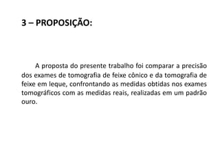 3 – PROPOSIÇÃO:



     A proposta do presente trabalho foi comparar a precisão
dos exames de tomografia de feixe cônico e da tomografia de
feixe em leque, confrontando as medidas obtidas nos exames
tomográficos com as medidas reais, realizadas em um padrão
ouro.
 