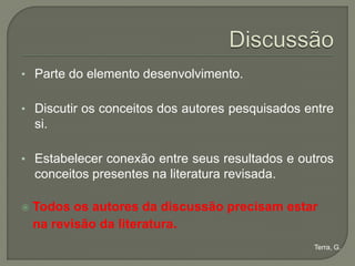• Parte do elemento desenvolvimento.


• Discutir os conceitos dos autores pesquisados entre
    si.

• Estabelecer conexão entre seus resultados e outros
    conceitos presentes na literatura revisada.

   Todos os autores da discussão precisam estar
    na revisão da literatura.
                                                  Terra, G.
 