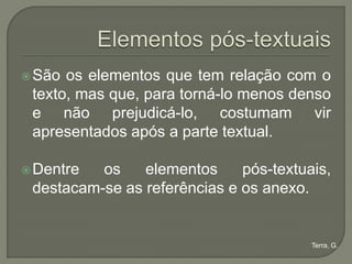  São os elementos que tem relação com o
 texto, mas que, para torná-lo menos denso
 e não prejudicá-lo, costumam vir
 apresentados após a parte textual.

 Dentre  os    elementos     pós-textuais,
 destacam-se as referências e os anexo.


                                        Terra, G.
 