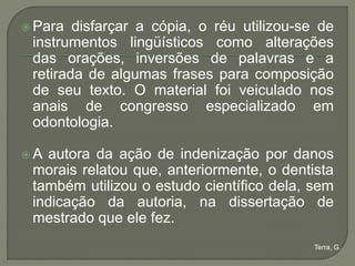  Para  disfarçar a cópia, o réu utilizou-se de
 instrumentos lingüísticos como alterações
 das orações, inversões de palavras e a
 retirada de algumas frases para composição
 de seu texto. O material foi veiculado nos
 anais de congresso especializado em
 odontologia.

A autora da ação de indenização por danos
 morais relatou que, anteriormente, o dentista
 também utilizou o estudo científico dela, sem
 indicação da autoria, na dissertação de
 mestrado que ele fez.
                                            Terra, G.
 