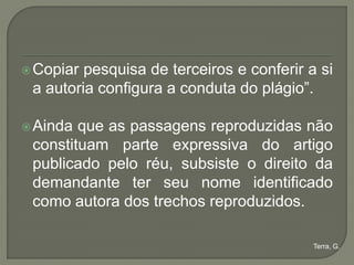 Copiar pesquisa de terceiros e conferir a si
 a autoria configura a conduta do plágio”.

 Ainda que as passagens reproduzidas não
 constituam parte expressiva do artigo
 publicado pelo réu, subsiste o direito da
 demandante ter seu nome identificado
 como autora dos trechos reproduzidos.

                                           Terra, G.
 