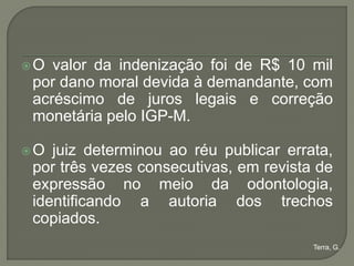 O valor da indenização foi de R$ 10 mil
por dano moral devida à demandante, com
acréscimo de juros legais e correção
monetária pelo IGP-M.

O juiz determinou ao réu publicar errata,
por três vezes consecutivas, em revista de
expressão no meio da odontologia,
identificando a autoria dos trechos
copiados.
                                       Terra, G.
 