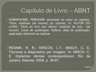   SOBRENOME, PRENOME abreviado do autor do capítulo.
    Título: subtítulo (se houver) do capítulo. In: AUTOR DO
    LIVRO. Título do livro (em itálico): subtítulo do livro (se
    houver). Local de publicação: Editora, data de publicação.
    paginação referente ao capítulo.



   RESNIK, R. R.; KIRCOS, L.T.; MISCH, C. E.
    Técnicas e diagnostico por imagem. In: MISCH, C.
    E. Implantes dentais contemporâneos. Rio de
    Janeiro: Elsevier, 2008. p. 38-67.
                                                           Terra, G.
 