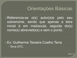  Referencia-se o(s) autor(e)s pelo seu
 sobrenome, sendo que apenas a letra
 inicial é em maiúscula, seguida do(s)
 nome(s) abreviado(s) e sem o ponto.


 Ex:   Guilherme Teixeira Coelho Terra
  • Terra GTC.

                                          Terra, G.
 