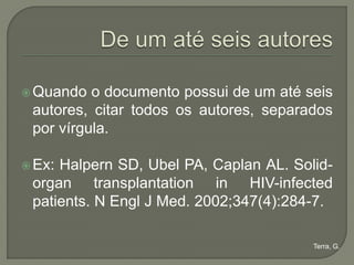  Quando  o documento possui de um até seis
 autores, citar todos os autores, separados
 por vírgula.

 Ex:Halpern SD, Ubel PA, Caplan AL. Solid-
 organ transplantation in HIV-infected
 patients. N Engl J Med. 2002;347(4):284-7.

                                        Terra, G.
 