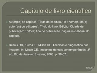   Autor(es) do capítulo. Título do capítulo. “In”: nome(s) do(s)
    autor(es) ou editor(es). Título do livro. Edição. Cidade de
    publicação: Editora; Ano de publicação. página inicial-final do
    capítulo.


   Resnik RR, Kircos LT, Misch CE. Técnicas e diagnostico por
    imagem. In: Misch CE. Implantes dentais contemporâneos. 3ª
    ed. Rio de Janeiro: Elsevier; 2008. p. 38-67.



                                                                  Terra, G.
 