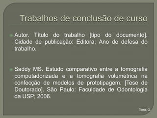    Autor. Título do trabalho [tipo do documento].
    Cidade de publicação: Editora; Ano de defesa do
    trabalho.


   Saddy MS. Estudo comparativo entre a tomografia
    computadorizada e a tomografia volumétrica na
    confecção de modelos de prototipagem. [Tese de
    Doutorado]. São Paulo: Faculdade de Odontologia
    da USP; 2006.

                                               Terra, G.
 