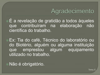 É a revelação de gratidão a todos àqueles
 que contribuíram na elaboração não
 científica do trabalho.

 Ex:  Tia do café, Técnico do laboratório ou
 do Biotério, alguém ou alguma instituição
 que emprestou algum equipamento
 utilizado no trabalho.

 Não   é obrigatório.
                                          Terra, G.
 