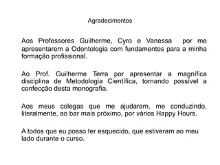Agradecimentos


Aos Professores Guilherme, Cyro e Vanessa       por me
apresentarem a Odontologia com fundamentos para a minha
formação profissional.

Ao Prof. Guilherme Terra por apresentar a magnífica
disciplina de Metodologia Científica, tornando possível a
confecção desta monografia.

Aos meus colegas que me ajudaram, me conduzindo,
literalmente, ao bar mais próximo, por vários Happy Hours.

A todos que eu posso ter esquecido, que estiveram ao meu
lado durante o curso.
 
