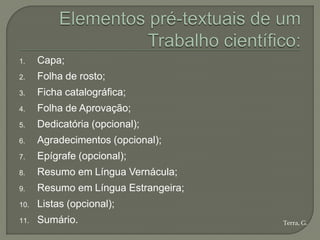 1.    Capa;
2.    Folha de rosto;
3.    Ficha catalográfica;
4.    Folha de Aprovação;
5.    Dedicatória (opcional);
6.    Agradecimentos (opcional);
7.    Epígrafe (opcional);
8.    Resumo em Língua Vernácula;
9.    Resumo em Língua Estrangeira;
10.   Listas (opcional);
11.   Sumário.                        Terra, G.
 