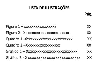 LISTA DE ILUSTRAÇÕES
                                            Pág.

Figura 1 – xxxxxxxxxxxxxxxxx                 XX
Figura 2 - Xxxxxxxxxxxxxxxxxxxxxxxx          XX
Quadro 1 -Xxxxxxxxxxxxxxxxxxxxxxxxx          XX
Quadro 2 –Xxxxxxxxxxxxxxxxxx                 XX
Gráfico 1 – Xxxxxxxxxxxxxxxxxxxxxxxxxxx      XX
Gráfico 3 - Xxxxxxxxxxxxxxxxxxxxxxxxxxxxx    XX
 