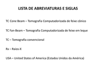 LISTA DE ABREVIATURAS E SIGLAS

TC Cone Beam – Tomografia Computadorizada de feixe cônico

TC Fan-Beam – Tomografia Computadorizada de feixe em leque

TC – Tomografia convencional

Rx – Raios-X

USA – United States of America (Estados Unidos da América)
 
