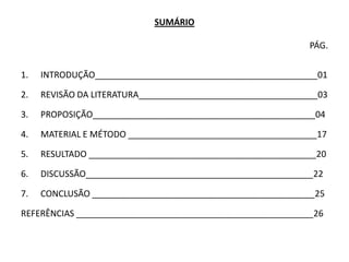 SUMÁRIO

                                                             PÁG.


1.   INTRODUÇÃO______________________________________________01

2.   REVISÃO DA LITERATURA_____________________________________03

3.   PROPOSIÇÃO______________________________________________04

4.   MATERIAL E MÉTODO _______________________________________17

5.   RESULTADO _______________________________________________20

6.   DISCUSSÃO_______________________________________________22

7.   CONCLUSÃO ______________________________________________25

REFERÊNCIAS _________________________________________________26
 