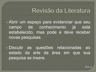  Abrir
      um espaço para evidenciar que seu
 campo     de   conhecimento   já  está
 estabelecido, mas pode e deve receber
 novas pesquisas.

 Discutiras questões relacionadas ao
 estado da arte da área em que sua
 pesquisa se insere.
                                    Terra, G.
 