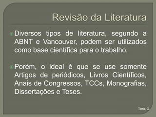  Diversos
         tipos de literatura, segundo a
 ABNT e Vancouver, podem ser utilizados
 como base científica para o trabalho.

 Porém, o ideal é que se use somente
 Artigos de periódicos, Livros Científicos,
 Anais de Congressos, TCCs, Monografias,
 Dissertações e Teses.

                                        Terra, G.
 