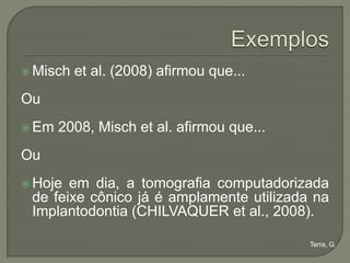  Misch   et al. (2008) afirmou que...
Ou
 Em   2008, Misch et al. afirmou que...
Ou
 Hoje em dia, a tomografia computadorizada
 de feixe cônico já é amplamente utilizada na
 Implantodontia (CHILVAQUER et al., 2008).

                                           Terra, G.
 