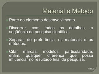  Parte   do elemento desenvolvimento.
 Discorrer,com todos os detalhes,              a
 seqüência da pesquisa científica.
 Separar,     de preferência, os materiais e os
 métodos.
 Citar  marcas, modelos, particularidade,
 enfim, qualquer diferença que possa
 influenciar no resultado final da pesquisa.

                                             Terra, G.
 