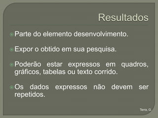  Parte   do elemento desenvolvimento.

 Expor   o obtido em sua pesquisa.

 Poderão   estar expressos em quadros,
 gráficos, tabelas ou texto corrido.

 Os  dados expressos não devem ser
 repetidos.

                                         Terra, G.
 