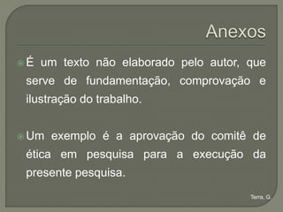 É   um texto não elaborado pelo autor, que
 serve de fundamentação, comprovação e
 ilustração do trabalho.


 Um   exemplo é a aprovação do comitê de
 ética em pesquisa para a execução da
 presente pesquisa.
                                        Terra, G.
 
