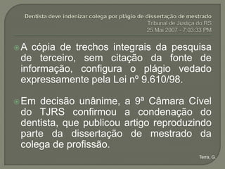 A  cópia de trechos integrais da pesquisa
 de terceiro, sem citação da fonte de
 informação, configura o plágio vedado
 expressamente pela Lei nº 9.610/98.

 Em decisão unânime, a 9ª Câmara Cível
 do TJRS confirmou a condenação do
 dentista, que publicou artigo reproduzindo
 parte da dissertação de mestrado da
 colega de profissão.
                                        Terra, G.
 