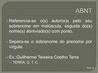  Referencia-se o(s) autor(e)s pelo seu
 sobrenome em maiúscula, seguida do(s)
 nome(s) abreviado(s) com ponto.

 Separa-se   o sobrenome do prenome por
 vírgula.

 Ex.:Guilherme   Teixeira Coelho Terra
  • TERRA, G. T. C.
                                          Terra, G.
 