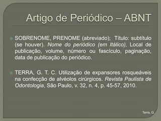    SOBRENOME, PRENOME (abreviado); Título: subtítulo
    (se houver). Nome do periódico (em Itálico), Local de
    publicação, volume, número ou fascículo, paginação,
    data de publicação do periódico.

   TERRA, G. T. C. Utilização de expansores rosqueáveis
    na confecção de alvéolos cirúrgicos. Revista Paulista de
    Odontologia, São Paulo, v. 32, n. 4, p. 45-57, 2010.



                                                        Terra, G.
 