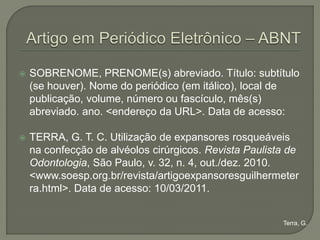    SOBRENOME, PRENOME(s) abreviado. Título: subtítulo
    (se houver). Nome do periódico (em itálico), local de
    publicação, volume, número ou fascículo, mês(s)
    abreviado. ano. <endereço da URL>. Data de acesso:

   TERRA, G. T. C. Utilização de expansores rosqueáveis
    na confecção de alvéolos cirúrgicos. Revista Paulista de
    Odontologia, São Paulo, v. 32, n. 4, out./dez. 2010.
    <www.soesp.org.br/revista/artigoexpansoresguilhermeter
    ra.html>. Data de acesso: 10/03/2011.


                                                        Terra, G.
 