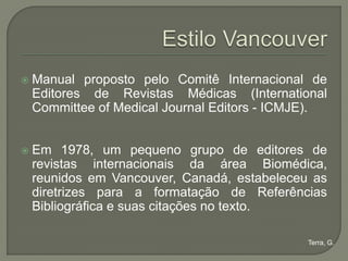    Manual proposto pelo Comitê Internacional de
    Editores de Revistas Médicas (International
    Committee of Medical Journal Editors - ICMJE).


   Em 1978, um pequeno grupo de editores de
    revistas internacionais da área Biomédica,
    reunidos em Vancouver, Canadá, estabeleceu as
    diretrizes para a formatação de Referências
    Bibliográfica e suas citações no texto.

                                               Terra, G.
 