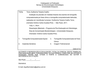 Catalogação na Publicação
                             Serviço de Documentação Odontológica
                                     Universidade Ibirapuera


T323a         Terra, Guilherme Teixeira Coelho
                  Avaliação da precisão em medidas lineares dos exames de tomografia
              computadorizada por feixe cônico e tomografia computadorizada helicoidal,
              realizadas em mandíbulas humanas / Guilherme Teixeira Coelho Terra;
              orientador Antônio Carlos Guedes-Pinto. - - São Paulo, 2011.
                  123p. il., 30cm.
                  Dissertação (Mestrado – Programa de Pós-Graduação em Odontologia.
                  Área de Concentração Bioodontologia) – Universidade Ibirapuera.
                  Orientador: Antônio Carlos Guedes-Pinto.


1.   Tomografia Computadorizada Espiral          3.   Tomografia Computadorizada de Feixe
                                                      Cônico
2.   Implantes Dentários                         4.   Imagem Tridimensional


                                                                                 CDD 617.6
AUTORIZO A REPRODUÇÃO E DIVULGAÇÃO, TOTAL OU PARCIAL DESTE TRABALHO,
POR QUALQUER MEIO, CONVENCIONAL OU ELETRÔNICO, PARA FINS DE ESTUDO E
PESQUISA, DESDE QUE CITADA A FONTE E COMUNICADO AO AUTOR A
REFERÊNCIA DA CITAÇÃO.

São Paulo, _____/_____/_____.

Assinatura:

E-mail: drguilhermeterra@yahoo.com.br
 