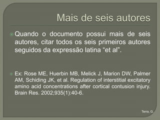  Quando     o documento possui mais de seis
    autores, citar todos os seis primeiros autores
    seguidos da expressão latina “et al”.


   Ex: Rose ME, Huerbin MB, Melick J, Marion DW, Palmer
    AM, Schiding JK, et al. Regulation of interstitial excitatory
    amino acid concentrations after cortical contusion injury.
    Brain Res. 2002;935(1):40-6.


                                                             Terra, G.
 