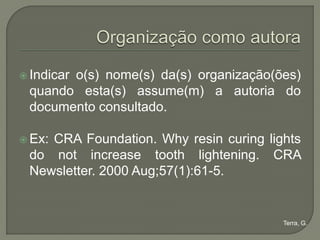  Indicar
       o(s) nome(s) da(s) organização(ões)
 quando esta(s) assume(m) a autoria do
 documento consultado.

 Ex:
    CRA Foundation. Why resin curing lights
 do not increase tooth lightening. CRA
 Newsletter. 2000 Aug;57(1):61-5.


                                        Terra, G.
 