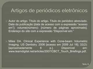    Autor do artigo. Título do artigo. Título do periódico abreviado.
    Data da publicação [data de acesso com a expressão “acesso
    em”]; volume(número): [número de páginas aproximado].
    Endereço do site com a expressão “Disponível em:”


   Miles DA. Clinical Experience with Cone-beam Volumetric
    Imaging. US Dentistry. 2006 [acesso em 2009 Jul 18]; 32(2):
    [aproximadamente          6      p.].   Disponível      em:
    www.learndigital.net/articles/2007/CBCT_Touch_Briefings.pdf.



                                                                Terra, G.
 
