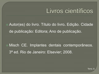  Autor(es)   do livro. Título do livro. Edição. Cidade
 de publicação: Editora; Ano de publicação.


 Misch   CE. Implantes dentais contemporâneos.
 3ª ed. Rio de Janeiro: Elsevier; 2008.



                                                   Terra, G.
 