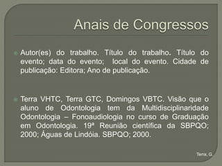    Autor(es) do trabalho. Título do trabalho. Título do
    evento; data do evento; local do evento. Cidade de
    publicação: Editora; Ano de publicação.


   Terra VHTC, Terra GTC, Domingos VBTC. Visão que o
    aluno de Odontologia tem da Multidisciplinaridade
    Odontologia – Fonoaudiologia no curso de Graduação
    em Odontologia. 19ª Reunião científica da SBPQO;
    2000; Águas de Lindóia. SBPQO; 2000.

                                                    Terra, G.
 