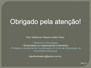 Prof. Guilherme Teixeira Coelho Terra

                     Mestre em Odontologia
           Especialista em Implantodontia e Dentística
Professor e Assistente da Coordenação do Curso de Odontologia da
                      Universidade Ibirapuera

                 drguilhermeterra@yahoo.com.br

                                                                Terra, G.
 