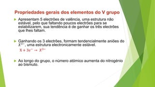  Apresentam 5 electrões de valência, uma estrutura não
estável, pelo que faltando poucos electrões para se
estabilizarem, sua tendência é de ganhar os três electrões
que lhes faltam.
 Ganhando os 3 electrões, formam tendencialmente aniões do
𝑋3−, uma estrutura electronicamente estável.
X + 3𝑒− → 𝑋3−
 Ao longo do grupo, o número atómico aumenta do nitrogénio
ao bismuto.
Propriedades gerais dos elementos do V grupo
 