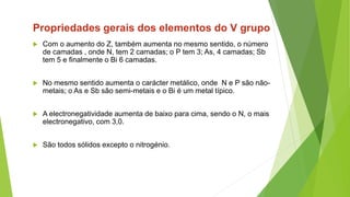  Com o aumento do Z, também aumenta no mesmo sentido, o número
de camadas , onde N, tem 2 camadas; o P tem 3; As, 4 camadas; Sb
tem 5 e finalmente o Bi 6 camadas.
 No mesmo sentido aumenta o carácter metálico, onde N e P são não-
metais; o As e Sb são semi-metais e o Bi é um metal típico.
 A electronegatividade aumenta de baixo para cima, sendo o N, o mais
electronegativo, com 3,0.
 São todos sólidos excepto o nitrogénio.
Propriedades gerais dos elementos do V grupo
 