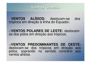 Ventos Globais 
VENTOS ALÍSIOS: deslocam-se dos 
trópicos em direção à linha do Equador. 
VENTOS POLARES DE LESTE: deslocam-se 
dos pólos em direção aos trópicos. 
VENTOS PREDOMINANTES DE OESTE: 
deslocam-se dos trópicos em direção aos 
pólos, soprando no sentido contrário aos 
ventos alísios. 
 