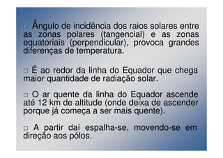 Ângulo de incidência dos raios solares entre 
as zonas polares (tangencial) e as zonas 
equatoriais (perpendicular), provoca grandes 
diferenças de temperatura. 
 É ao redor da linha do Equador que chega 
maior quantidade de radiação solar. 
 O ar quente da linha do Equador ascende 
até 12 km de altitude (onde deixa de ascender 
porque já começa a ser mais quente). 
 A partir daí espalha-se, movendo-se em 
direção aos pólos. 
 