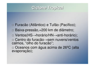 Ciclone Tropical 
 Furacão (Atlântico) e Tufão (Pacífico); 
 Baixa-pressão,+200 km de diâmetro; 
 Ventos(HShorário/HNanti-horário); 
 Centro do furacãosem nuvens/ventos 
calmos, “olho do furacão”; 
 Oceanos com água acima de 26ºC (alta 
evaporação); 
 
