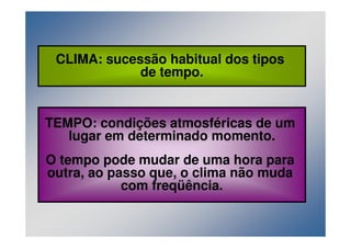 CLIMA: sucessão habitual dos tipos 
de tempo. 
TEMPO: condições atmosféricas de um 
lugar em determinado momento. 
O tempo pode mudar de uma hora para 
outra, ao passo que, o clima não muda 
com freqüência. 
 