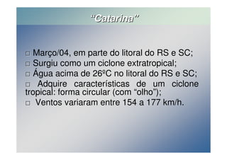 ““Catarina”” 
 Março/04, em parte do litoral do RS e SC; 
 Surgiu como um ciclone extratropical; 
 Água acima de 26ºC no litoral do RS e SC; 
 Adquire características de um ciclone 
tropical: forma circular (com “olho”); 
 Ventos variaram entre 154 a 177 km/h. 
 